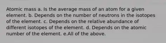 Atomic mass a. Is the average mass of an atom for a given element. b. Depends on the number of neutrons in the isotopes of the element. c. Depends on the relative abundance of different isotopes of the element. d. Depends on the atomic number of the element. e.All of the above.