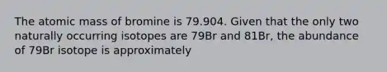 The atomic mass of bromine is 79.904. Given that the only two naturally occurring isotopes are 79Br and 81Br, the abundance of 79Br isotope is approximately