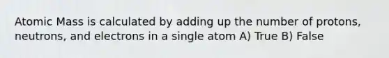 Atomic Mass is calculated by adding up the number of protons, neutrons, and electrons in a single atom A) True B) False