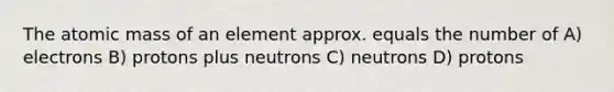 The atomic mass of an element approx. equals the number of A) electrons B) protons plus neutrons C) neutrons D) protons