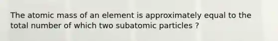 The atomic mass of an element is approximately equal to the total number of which two subatomic particles ?