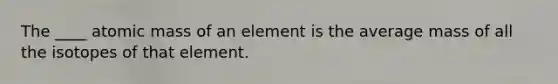 The ____ atomic mass of an element is the average mass of all the isotopes of that element.