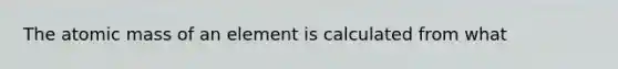 The atomic mass of an element is calculated from what