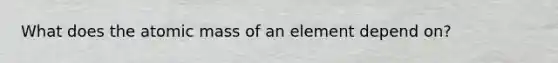 What does the atomic mass of an element depend on?