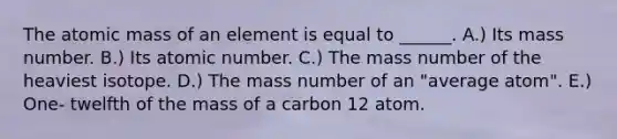 The atomic mass of an element is equal to ______. A.) Its mass number. B.) Its atomic number. C.) The mass number of the heaviest isotope. D.) The mass number of an "average atom". E.) One- twelfth of the mass of a carbon 12 atom.