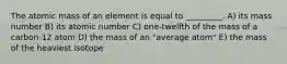 The atomic mass of an element is equal to _________. A) its mass number B) its atomic number C) one-twelfth of the mass of a carbon-12 atom D) the mass of an "average atom" E) the mass of the heaviest isotope