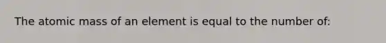 The atomic mass of an element is equal to the number of: