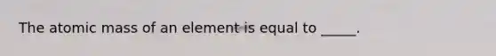 The atomic mass of an element is equal to _____.