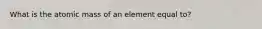 What is the atomic mass of an element equal to?