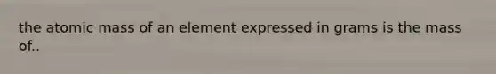 the atomic mass of an element expressed in grams is the mass of..