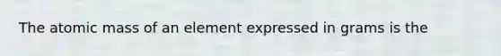 The atomic mass of an element expressed in grams is the