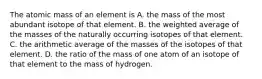 The atomic mass of an element is A. the mass of the most abundant isotope of that element. B. the weighted average of the masses of the naturally occurring isotopes of that element. C. the arithmetic average of the masses of the isotopes of that element. D. the ratio of the mass of one atom of an isotope of that element to the mass of hydrogen.