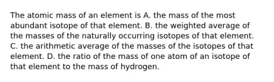 The atomic mass of an element is A. the mass of the most abundant isotope of that element. B. the weighted average of the masses of the naturally occurring isotopes of that element. C. the arithmetic average of the masses of the isotopes of that element. D. the ratio of the mass of one atom of an isotope of that element to the mass of hydrogen.