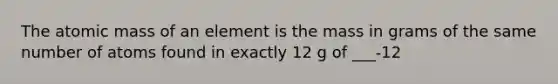 The atomic mass of an element is the mass in grams of the same number of atoms found in exactly 12 g of ___-12