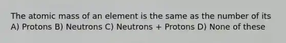 The atomic mass of an element is the same as the number of its A) Protons B) Neutrons C) Neutrons + Protons D) None of these