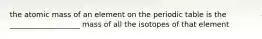 the atomic mass of an element on the periodic table is the ___________________ mass of all the isotopes of that element