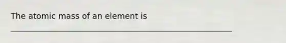 The atomic mass of an element is _______________________________________________________