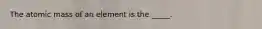 The atomic mass of an element is the _____.