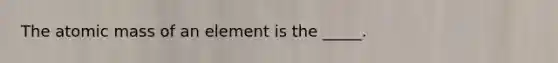 The atomic mass of an element is the _____.