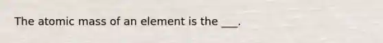 The atomic mass of an element is the ___.