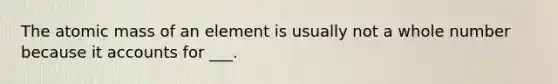 The atomic mass of an element is usually not a whole number because it accounts for ___.
