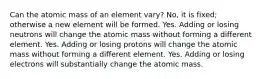 Can the atomic mass of an element vary? No, it is fixed; otherwise a new element will be formed. Yes. Adding or losing neutrons will change the atomic mass without forming a different element. Yes. Adding or losing protons will change the atomic mass without forming a different element. Yes. Adding or losing electrons will substantially change the atomic mass.