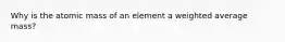 Why is the atomic mass of an element a weighted average mass?