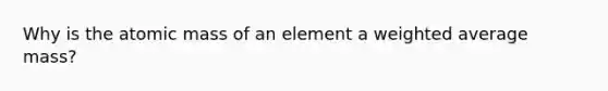 Why is the atomic mass of an element a <a href='https://www.questionai.com/knowledge/koL1NUNNcJ-weighted-average' class='anchor-knowledge'>weighted average</a> mass?