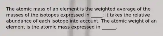 The atomic mass of an element is the weighted average of the masses of the isotopes expressed in _____; it takes the relative abundance of each isotope into account. The atomic weight of an element is the atomic mass expressed in ______.