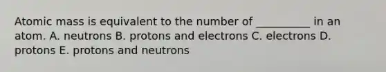 Atomic mass is equivalent to the number of __________ in an atom. A. neutrons B. protons and electrons C. electrons D. protons E. protons and neutrons