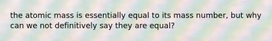 the atomic mass is essentially equal to its mass number, but why can we not definitively say they are equal?