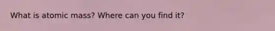 What is atomic mass? Where can you find it?