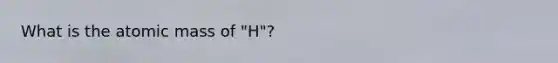 What is the atomic mass of "H"?