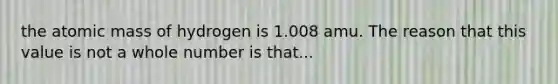 the atomic mass of hydrogen is 1.008 amu. The reason that this value is not a whole number is that...