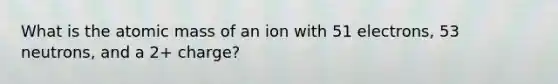 What is the atomic mass of an ion with 51 electrons, 53 neutrons, and a 2+ charge?