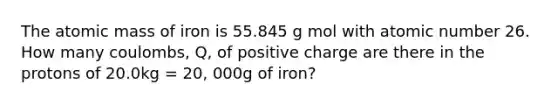 The atomic mass of iron is 55.845 g mol with atomic number 26. How many coulombs, Q, of positive charge are there in the protons of 20.0kg = 20, 000g of iron?