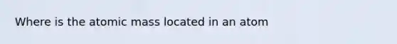 Where is the atomic mass located in an atom