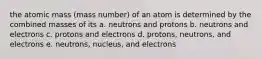 the atomic mass (mass number) of an atom is determined by the combined masses of its a. neutrons and protons b. neutrons and electrons c. protons and electrons d. protons, neutrons, and electrons e. neutrons, nucleus, and electrons