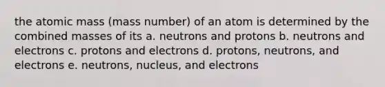 the atomic mass (mass number) of an atom is determined by the combined masses of its a. neutrons and protons b. neutrons and electrons c. protons and electrons d. protons, neutrons, and electrons e. neutrons, nucleus, and electrons