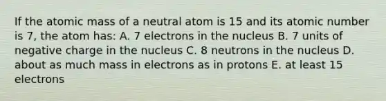 If the atomic mass of a neutral atom is 15 and its atomic number is 7, the atom has: A. 7 electrons in the nucleus B. 7 units of negative charge in the nucleus C. 8 neutrons in the nucleus D. about as much mass in electrons as in protons E. at least 15 electrons