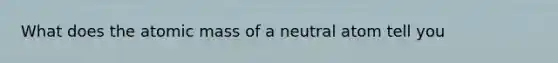 What does the atomic mass of a neutral atom tell you