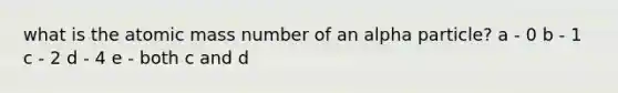 what is the atomic mass number of an alpha particle? a - 0 b - 1 c - 2 d - 4 e - both c and d