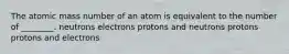 The atomic mass number of an atom is equivalent to the number of ________. neutrons electrons protons and neutrons protons protons and electrons