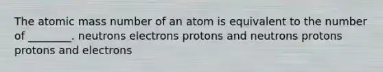 The atomic mass number of an atom is equivalent to the number of ________. neutrons electrons protons and neutrons protons protons and electrons