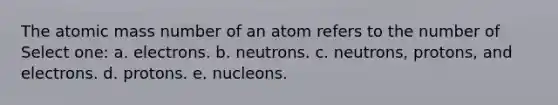 The atomic mass number of an atom refers to the number of Select one: a. electrons. b. neutrons. c. neutrons, protons, and electrons. d. protons. e. nucleons.