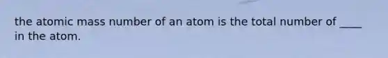 the atomic mass number of an atom is the total number of ____ in the atom.