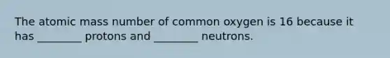 The atomic mass number of common oxygen is 16 because it has ________ protons and ________ neutrons.