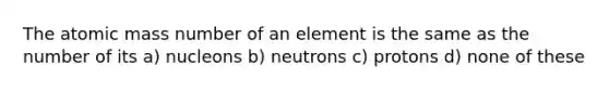 The atomic mass number of an element is the same as the number of its a) nucleons b) neutrons c) protons d) none of these