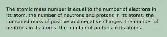 The atomic mass number is equal to the number of electrons in its atom. the number of neutrons and protons in its atoms. the combined mass of positive and negative charges. the number of neutrons in its atoms. the number of protons in its atoms.