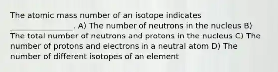 The atomic mass number of an isotope indicates ________________. A) The number of neutrons in the nucleus B) The total number of neutrons and protons in the nucleus C) The number of protons and electrons in a neutral atom D) The number of different isotopes of an element